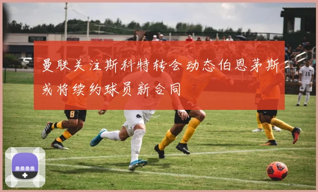 曼联关注斯科特转会动态伯恩茅斯或将续约球员新合同