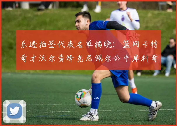 乐透抽签代表名单揭晓：篮网卡特奇才沃尔黄蜂克尼佩尔公牛库科奇齐聚一堂