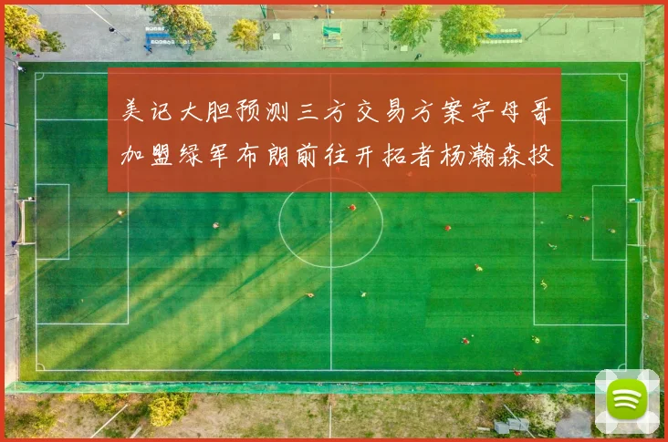 美记大胆预测三方交易方案字母哥加盟绿军布朗前往开拓者杨瀚森投奔雄鹿