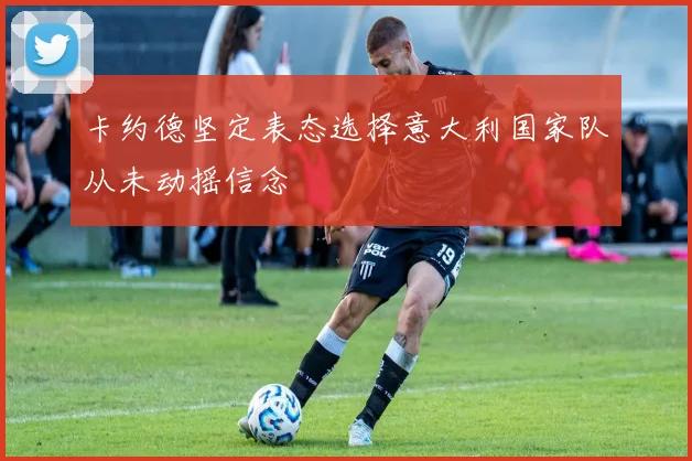 卡约德坚定表态选择意大利国家队从未动摇信念