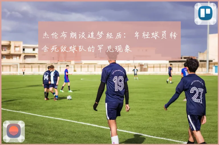 杰伦布朗谈追梦经历：年轻球员转会死敌球队的罕见现象