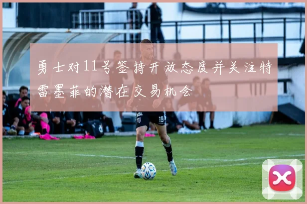 勇士对11号签持开放态度并关注特雷墨菲的潜在交易机会
