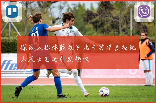 媒体人称林葳放弃北卡奖学金经纪人反击言论引发热议