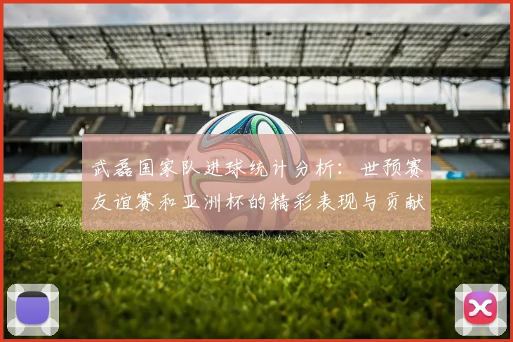 武磊国家队进球统计分析：世预赛友谊赛和亚洲杯的精彩表现与贡献