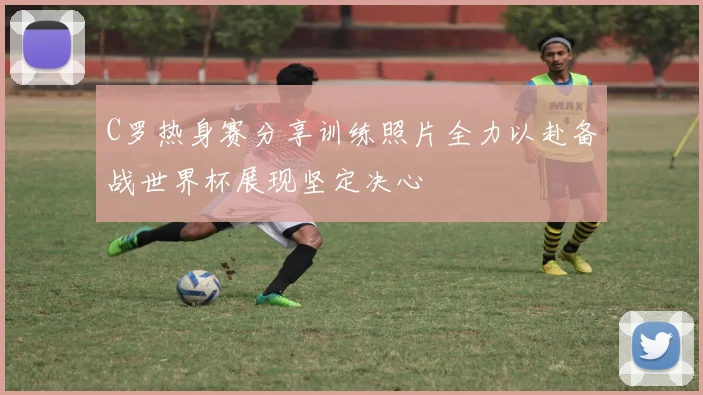 C罗热身赛分享训练照片全力以赴备战世界杯展现坚定决心