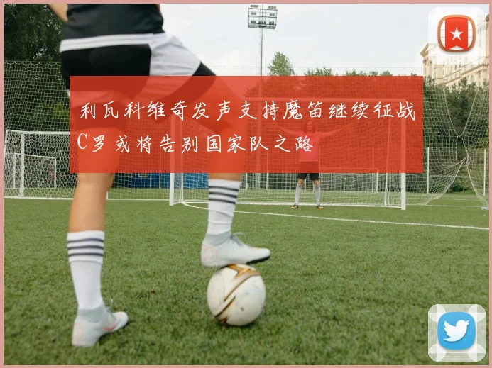 利瓦科维奇发声支持魔笛继续征战C罗或将告别国家队之路