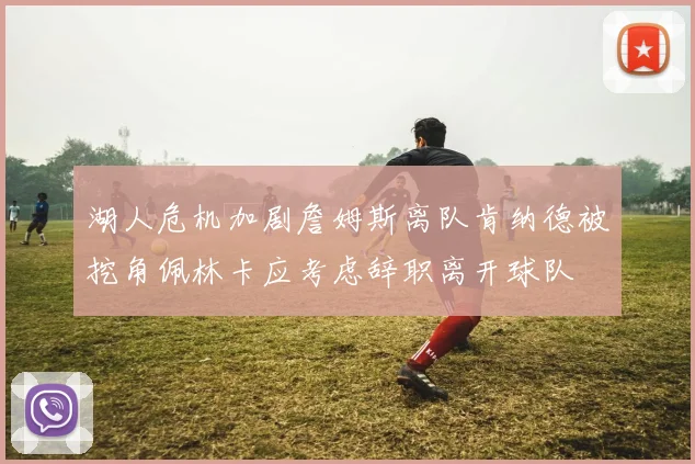 湖人危机加剧詹姆斯离队肯纳德被挖角佩林卡应考虑辞职离开球队