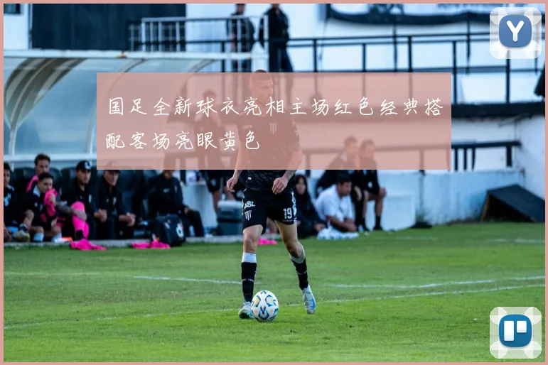 国足全新球衣亮相主场红色经典搭配客场亮眼黄色
