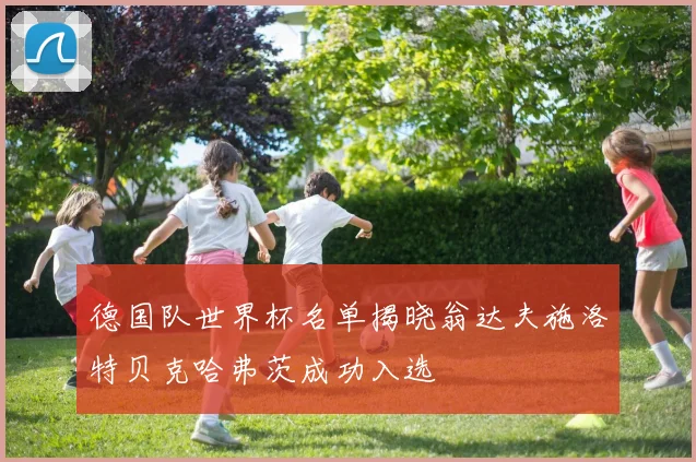 德国队世界杯名单揭晓翁达夫施洛特贝克哈弗茨成功入选
