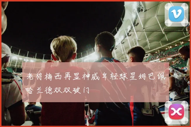 老将梅西再显神威年轻球星姆巴佩哈兰德双双破门
