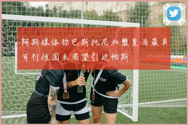 阿斯媒体称巴斯托尼加盟皇马最具可行性国米渴望引进帕斯