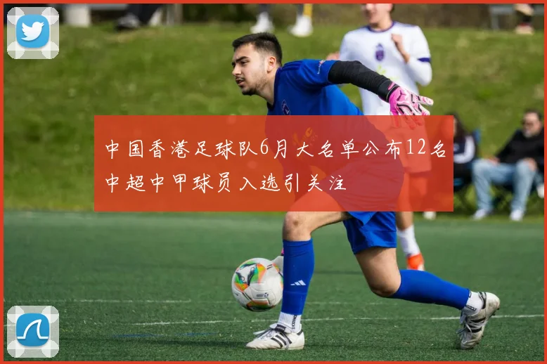 中国香港足球队6月大名单公布12名中超中甲球员入选引关注