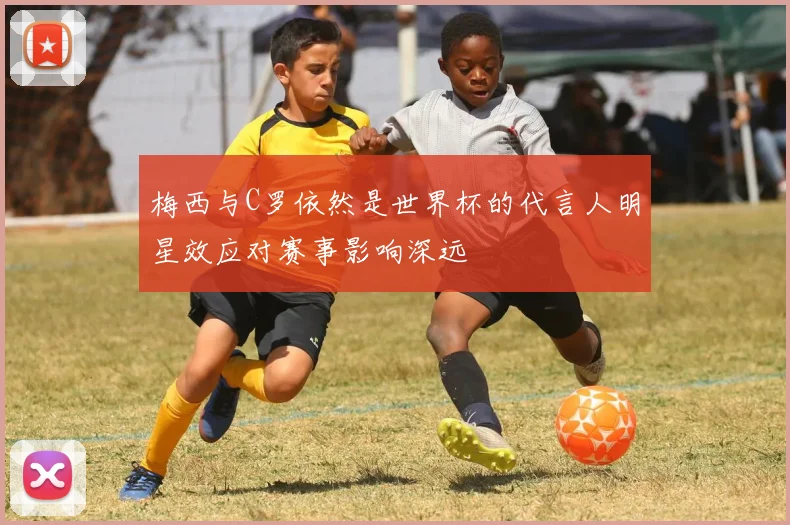 梅西与C罗依然是世界杯的代言人明星效应对赛事影响深远
