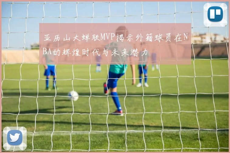 亚历山大蝉联MVP揭示外籍球员在NBA的辉煌时代与未来潜力