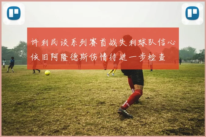 许利民谈系列赛首战失利球队信心依旧阿隆德斯伤情待进一步检查