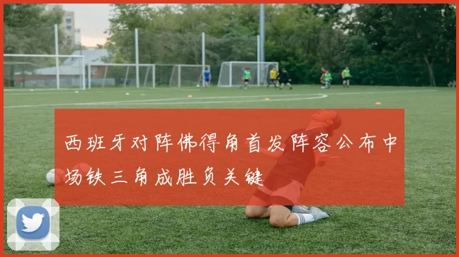 西班牙对阵佛得角首发阵容公布中场铁三角成胜负关键