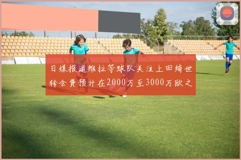 日媒报道维拉等球队关注上田绮世转会费预计在2000万至3000万欧之间