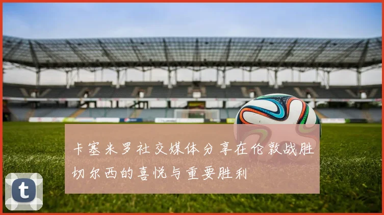 卡塞米罗社交媒体分享在伦敦战胜切尔西的喜悦与重要胜利