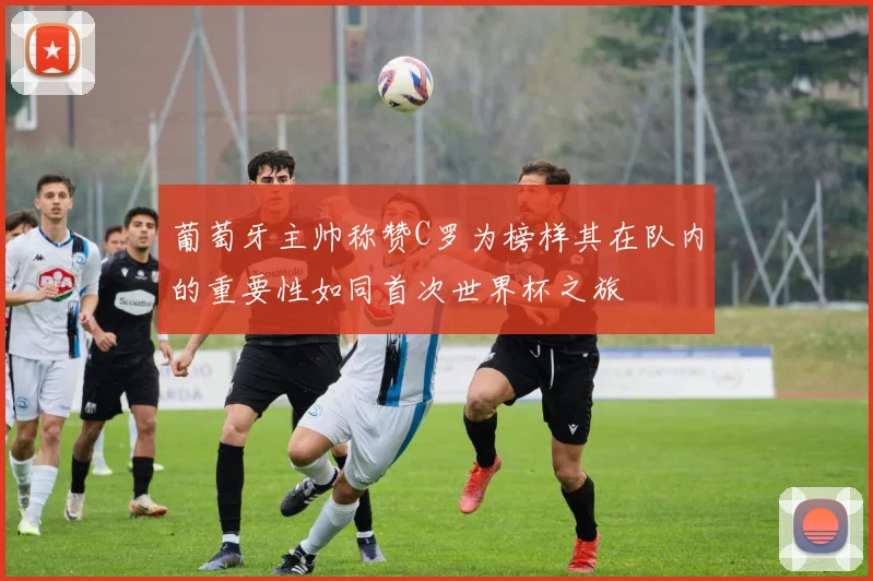 葡萄牙主帅称赞C罗为榜样其在队内的重要性如同首次世界杯之旅