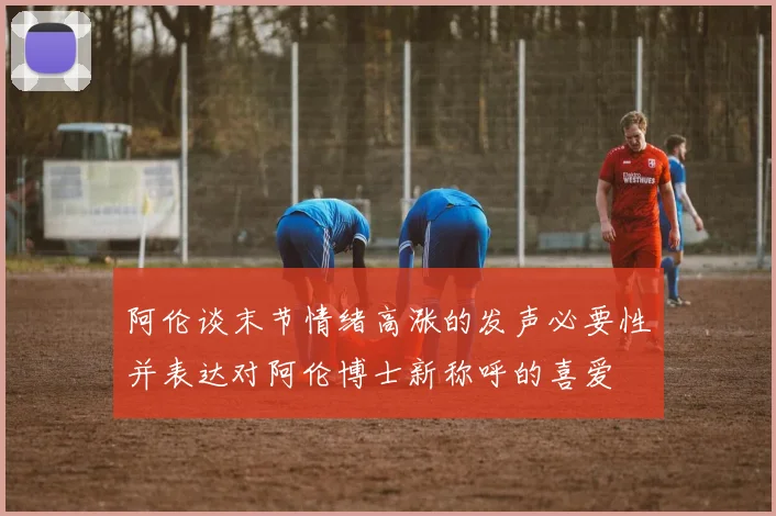 阿伦谈末节情绪高涨的发声必要性并表达对阿伦博士新称呼的喜爱