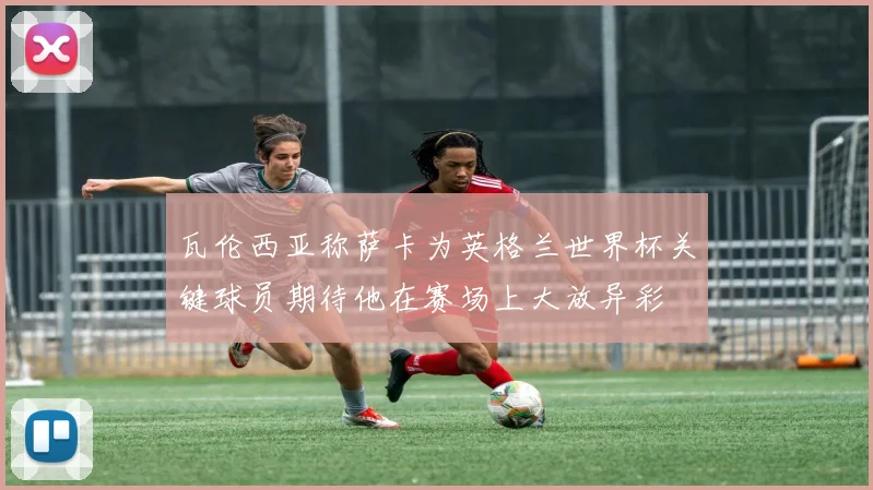 瓦伦西亚称萨卡为英格兰世界杯关键球员期待他在赛场上大放异彩