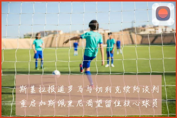 斯基拉报道罗马与切利克续约谈判重启加斯佩里尼渴望留住核心球员