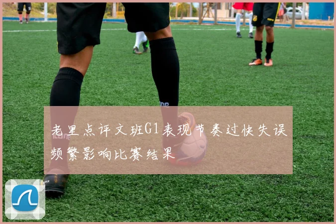 老里点评文班G1表现节奏过快失误频繁影响比赛结果