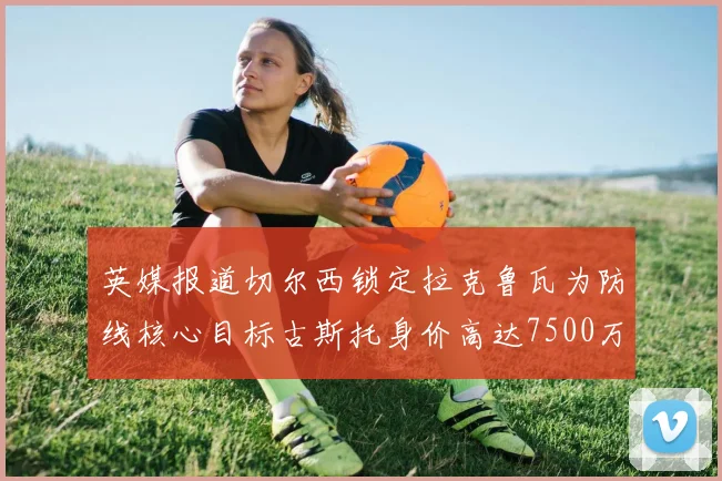 英媒报道切尔西锁定拉克鲁瓦为防线核心目标古斯托身价高达7500万镑