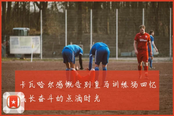卡瓦哈尔感慨告别皇马训练场回忆成长奋斗的点滴时光