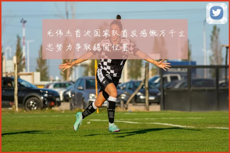 毛伟杰首次国家队首发感慨万千立志努力争取稳固位置