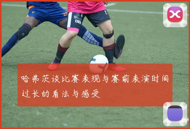 哈弗茨谈比赛表现与赛前表演时间过长的看法与感受